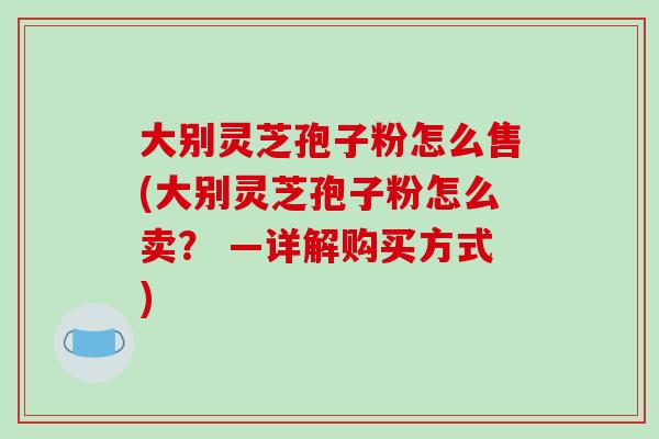大别灵芝孢子粉怎么售(大别灵芝孢子粉怎么卖？ —详解购买方式)