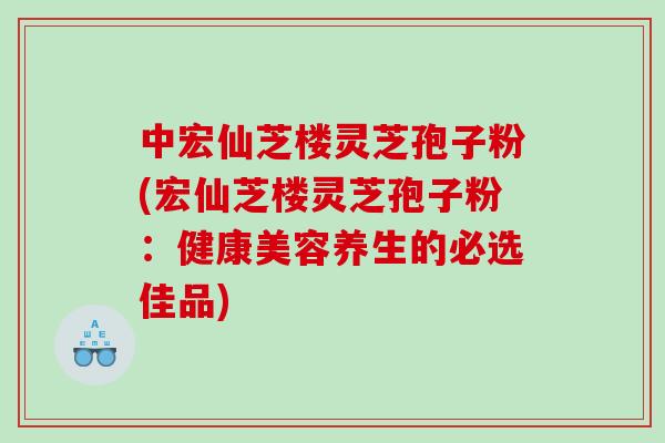 中宏仙芝楼灵芝孢子粉(宏仙芝楼灵芝孢子粉：健康美容养生的必选佳品)