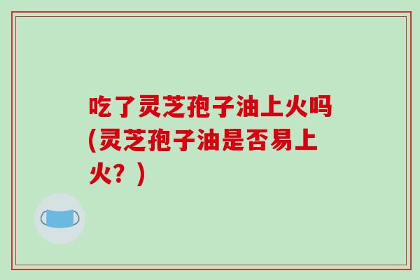 吃了灵芝孢子油上火吗(灵芝孢子油是否易上火？)