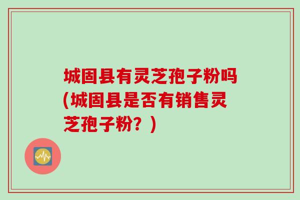 城固县有灵芝孢子粉吗(城固县是否有销售灵芝孢子粉？)
