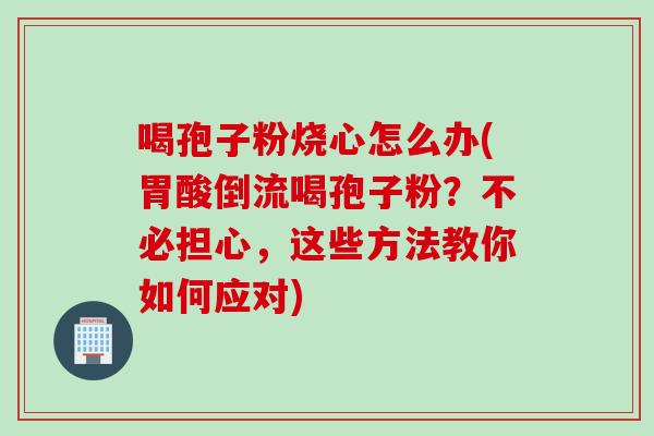 喝孢子粉烧心怎么办(胃酸倒流喝孢子粉？不必担心，这些方法教你如何应对)