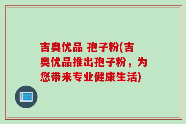 吉奥优品 孢子粉(吉奥优品推出孢子粉，为您带来专业健康生活)