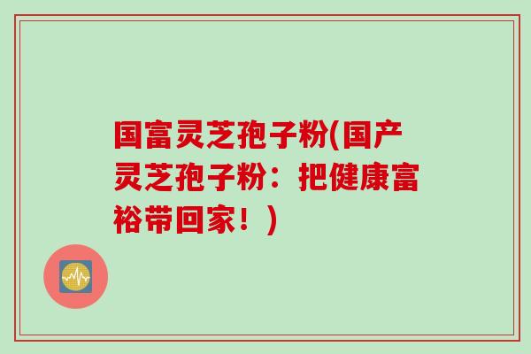 国富灵芝孢子粉(国产灵芝孢子粉：把健康富裕带回家！)