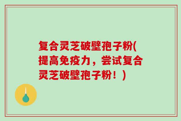复合灵芝破壁孢子粉(提高免疫力，尝试复合灵芝破壁孢子粉！)