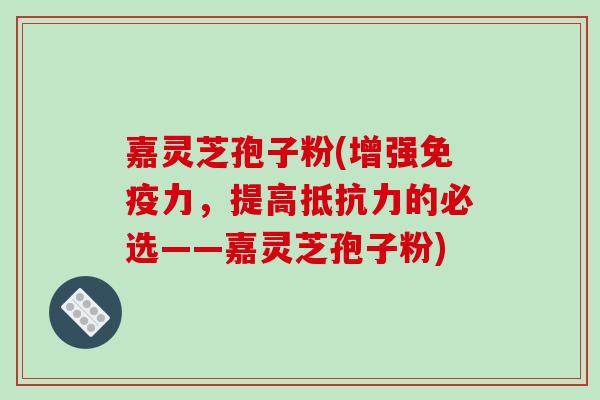 嘉灵芝孢子粉(增强免疫力，提高抵抗力的必选——嘉灵芝孢子粉)