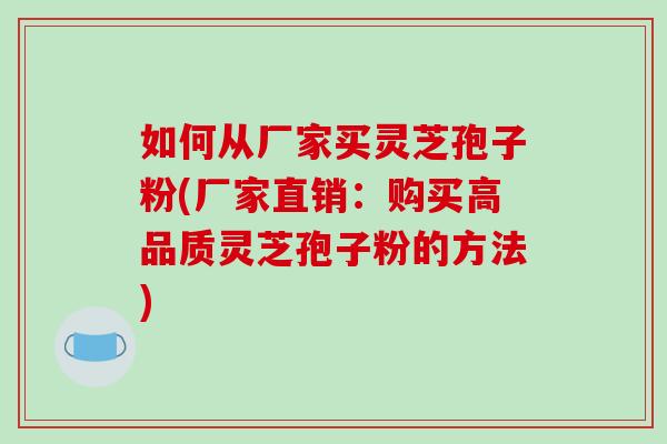 如何从厂家买灵芝孢子粉(厂家直销：购买高品质灵芝孢子粉的方法)
