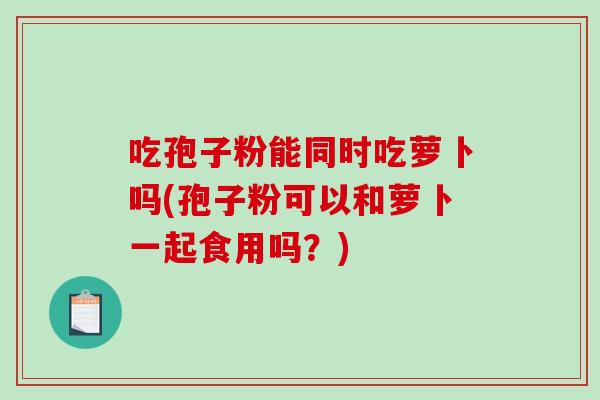 吃孢子粉能同时吃萝卜吗(孢子粉可以和萝卜一起食用吗？)