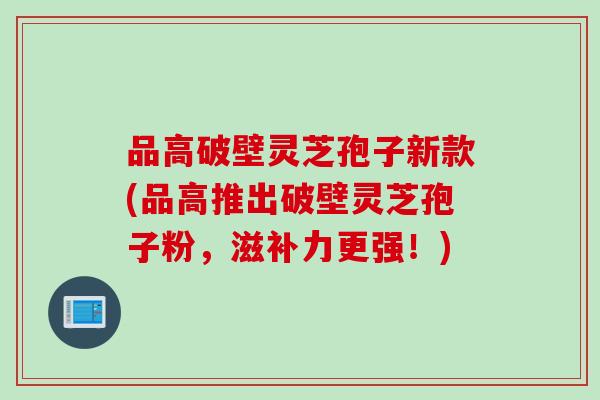 品高破壁灵芝孢子新款(品高推出破壁灵芝孢子粉，滋补力更强！)