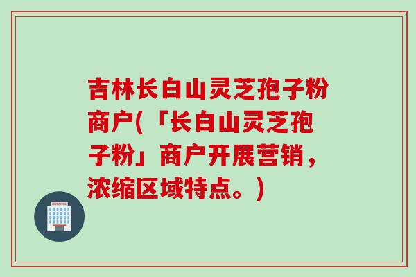 吉林长白山灵芝孢子粉商户(「长白山灵芝孢子粉」商户开展营销，浓缩区域特点。)