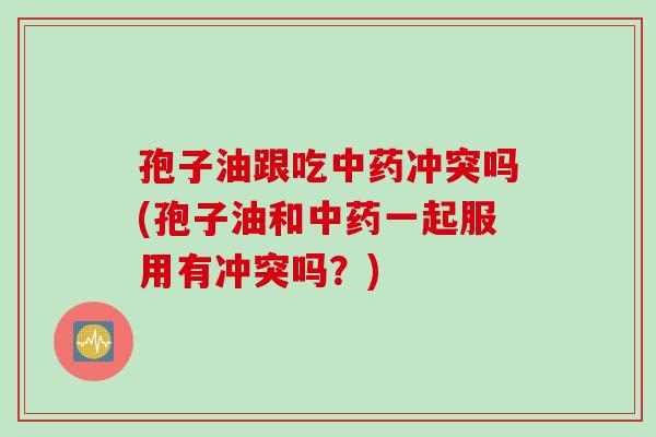 孢子油跟吃中药冲突吗(孢子油和中药一起服用有冲突吗？)