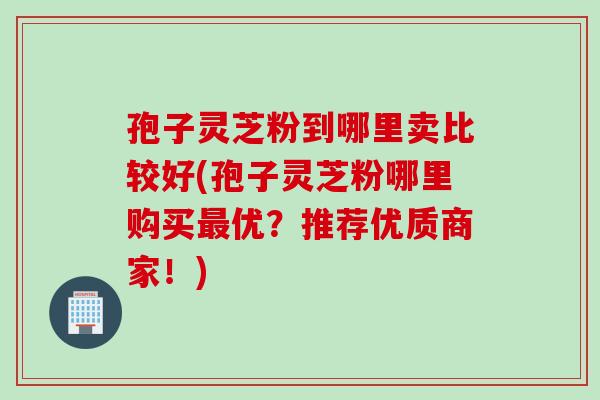 孢子灵芝粉到哪里卖比较好(孢子灵芝粉哪里购买最优？推荐优质商家！)