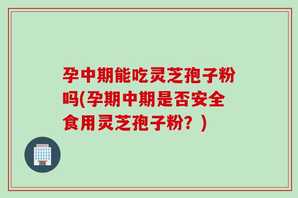 孕中期能吃灵芝孢子粉吗(孕期中期是否安全食用灵芝孢子粉？)