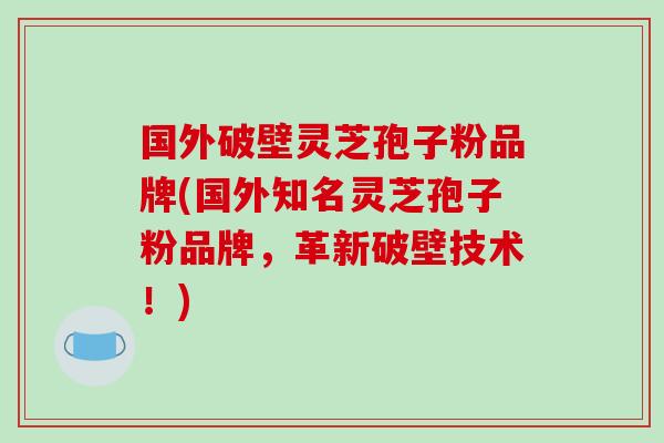 国外破壁灵芝孢子粉品牌(国外知名灵芝孢子粉品牌，革新破壁技术！)