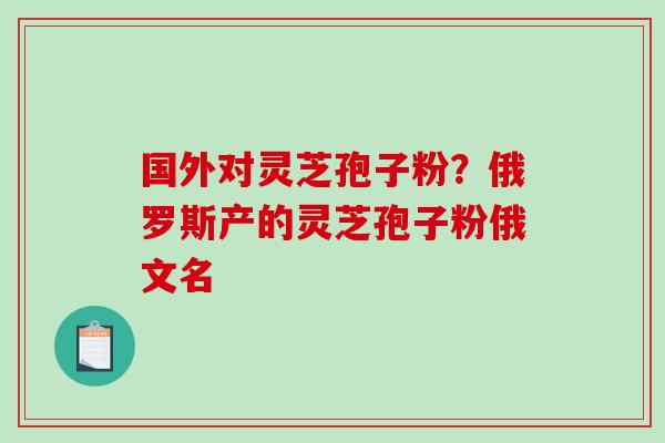 国外对灵芝孢子粉？俄罗斯产的灵芝孢子粉俄文名
