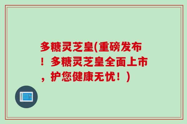 多糖灵芝皇(重磅发布！多糖灵芝皇全面上市，护您健康无忧！)