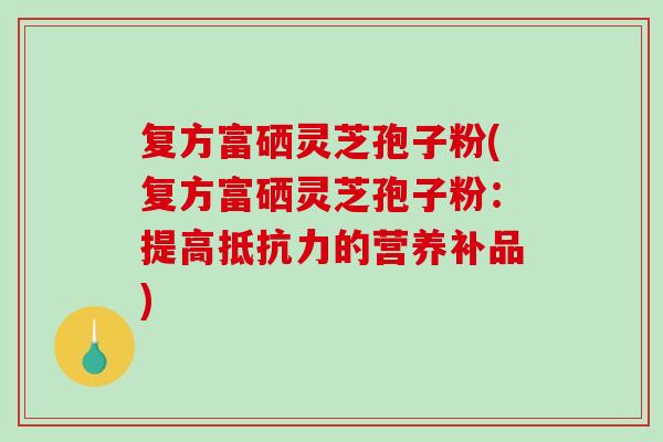 复方富硒灵芝孢子粉(复方富硒灵芝孢子粉：提高抵抗力的营养补品)