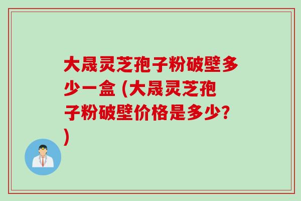 大晟灵芝孢子粉破壁多少一盒 (大晟灵芝孢子粉破壁价格是多少？)