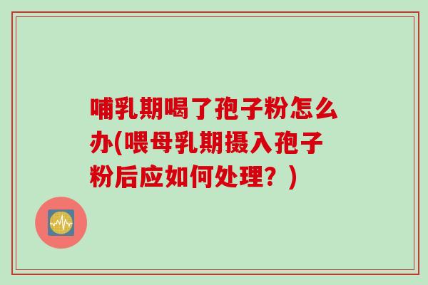 哺乳期喝了孢子粉怎么办(喂母乳期摄入孢子粉后应如何处理？)