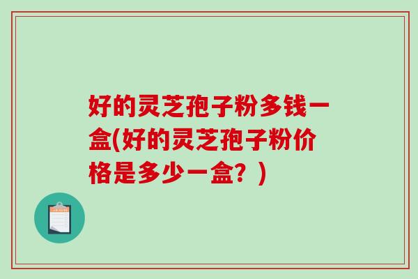 好的灵芝孢子粉多钱一盒(好的灵芝孢子粉价格是多少一盒？)
