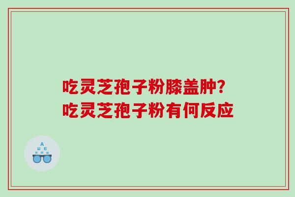 吃灵芝孢子粉膝盖肿？吃灵芝孢子粉有何反应