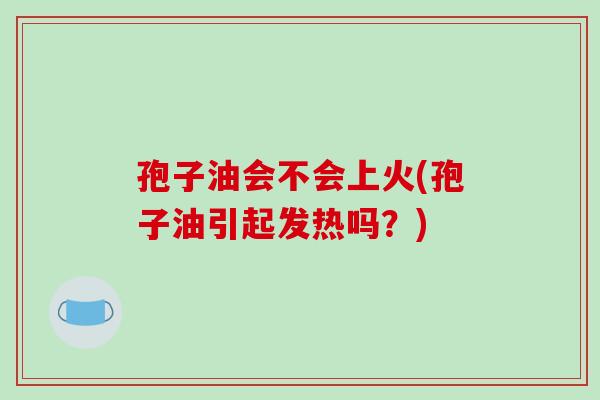 孢子油会不会上火(孢子油引起发热吗?) 孢子油会不会上火(孢子油引起发热吗?)
