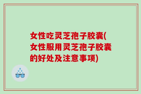 女性吃灵芝孢子胶囊(女性服用灵芝孢子胶囊的好处及注意事项)