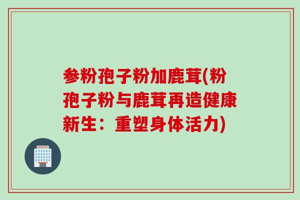 参粉孢子粉加鹿茸(粉孢子粉与鹿茸再造健康新生：重塑身体活力)