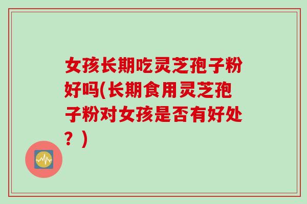 女孩长期吃灵芝孢子粉好吗(长期食用灵芝孢子粉对女孩是否有好处？)