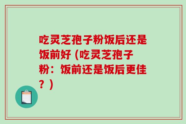 吃灵芝孢子粉饭后还是饭前好 (吃灵芝孢子粉：饭前还是饭后更佳？)
