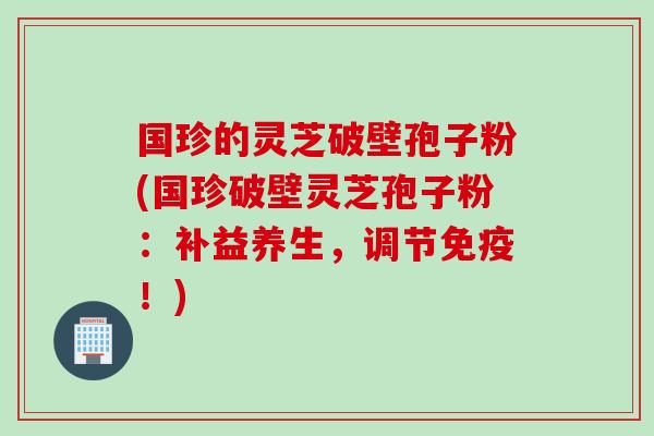 国珍的灵芝破壁孢子粉(国珍破壁灵芝孢子粉：补益养生，调节免疫！)