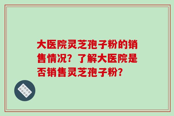 大医院灵芝孢子粉的销售情况?了解大医院是否销售灵芝孢子粉? 大医院灵芝孢子粉的销售情况?了解大医院是否销售灵芝孢子粉?