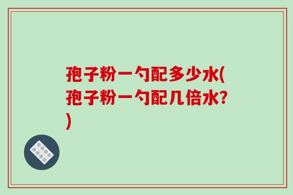 孢子粉一勺配多少水(孢子粉一勺配几倍水？)