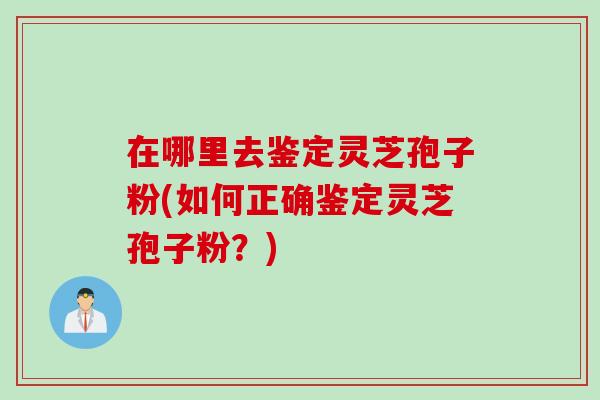 在哪里去鉴定灵芝孢子粉(如何正确鉴定灵芝孢子粉？)