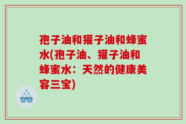孢子油和獾子油和蜂蜜水(孢子油、獾子油和蜂蜜水:天然的健康美容三宝) 孢子油和獾子油和蜂蜜水(孢子油、獾子油和蜂蜜水:天然的健康美容三宝)