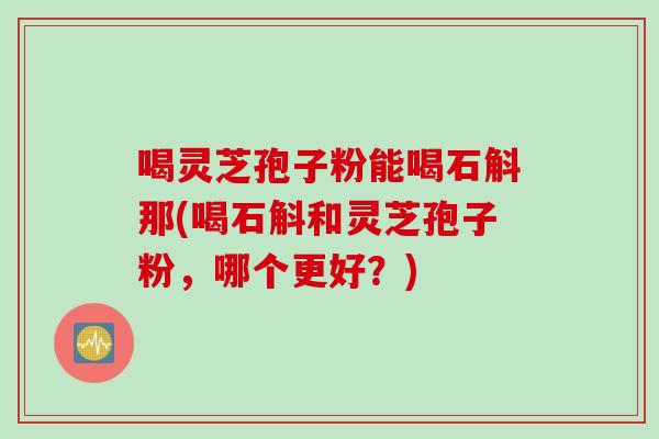 喝灵芝孢子粉能喝石斛那(喝石斛和灵芝孢子粉，哪个更好？)
