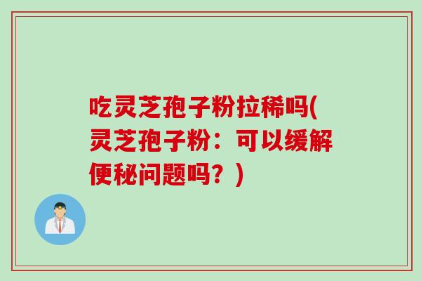 吃灵芝孢子粉拉稀吗(灵芝孢子粉：可以缓解便秘问题吗？)