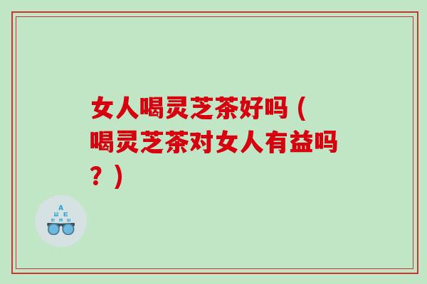 女人喝灵芝茶好吗 (喝灵芝茶对女人有益吗？)