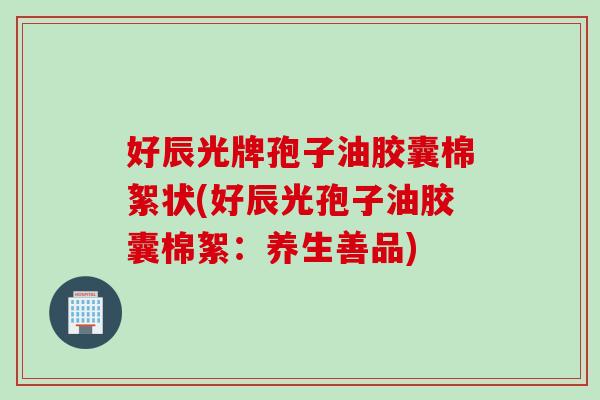 好辰光牌孢子油胶囊棉絮状(好辰光孢子油胶囊棉絮：养生善品)