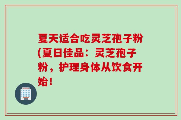 夏天适合吃灵芝孢子粉(夏日佳品：灵芝孢子粉，护理身体从饮食开始！