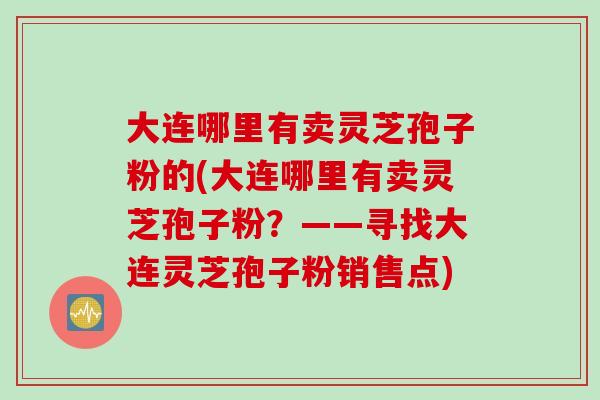 大连哪里有卖灵芝孢子粉的(大连哪里有卖灵芝孢子粉？——寻找大连灵芝孢子粉销售点)
