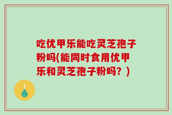 吃优甲乐能吃灵芝孢子粉吗(能同时食用优甲乐和灵芝孢子粉吗？)