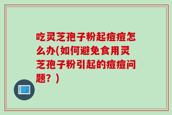 吃灵芝孢子粉起痘痘怎么办(如何避免食用灵芝孢子粉引起的痘痘问题？)