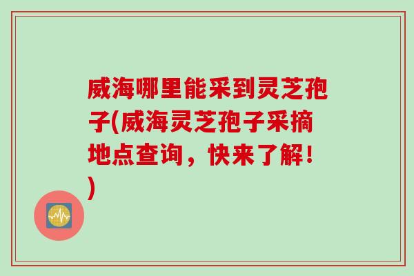 威海哪里能采到灵芝孢子(威海灵芝孢子采摘地点查询，快来了解！)