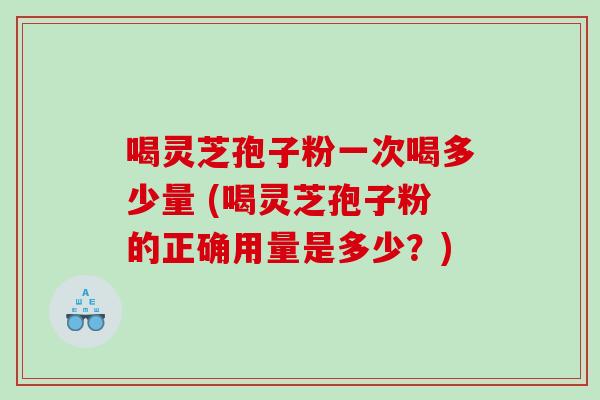 喝灵芝孢子粉一次喝多少量 (喝灵芝孢子粉的正确用量是多少？)