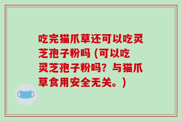 吃完猫爪草还可以吃灵芝孢子粉吗 (可以吃灵芝孢子粉吗？与猫爪草食用安全无关。)