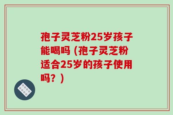 孢子灵芝粉25岁孩子能喝吗 (孢子灵芝粉适合25岁的孩子使用吗？)