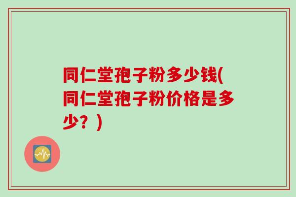 同仁堂孢子粉多少钱(同仁堂孢子粉价格是多少？)