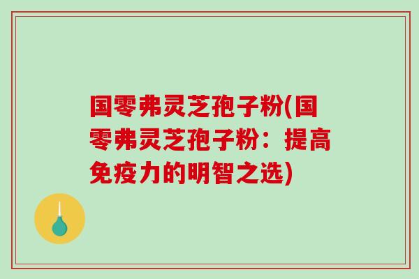 国零弗灵芝孢子粉(国零弗灵芝孢子粉：提高免疫力的明智之选)