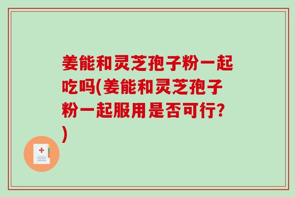 姜能和灵芝孢子粉一起吃吗(姜能和灵芝孢子粉一起服用是否可行？)