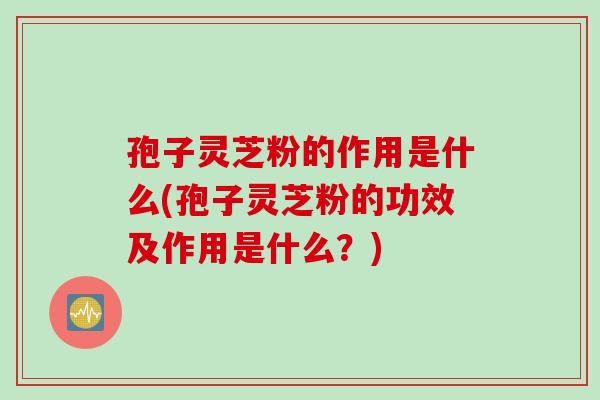 孢子灵芝粉的作用是什么(孢子灵芝粉的功效及作用是什么？)